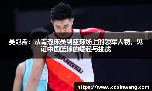 吴冠希：从青涩球员到篮球场上的领军人物，见证中国篮球的崛起与挑战